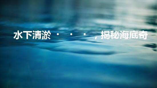 水下清淤，揭秘海底奇跡！